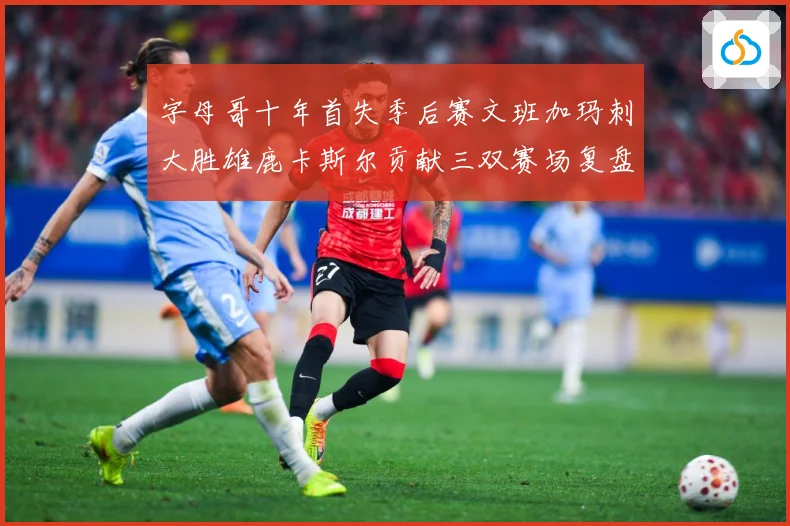 字母哥十年首失季后赛文班加玛刺大胜雄鹿卡斯尔贡献三双赛场复盘