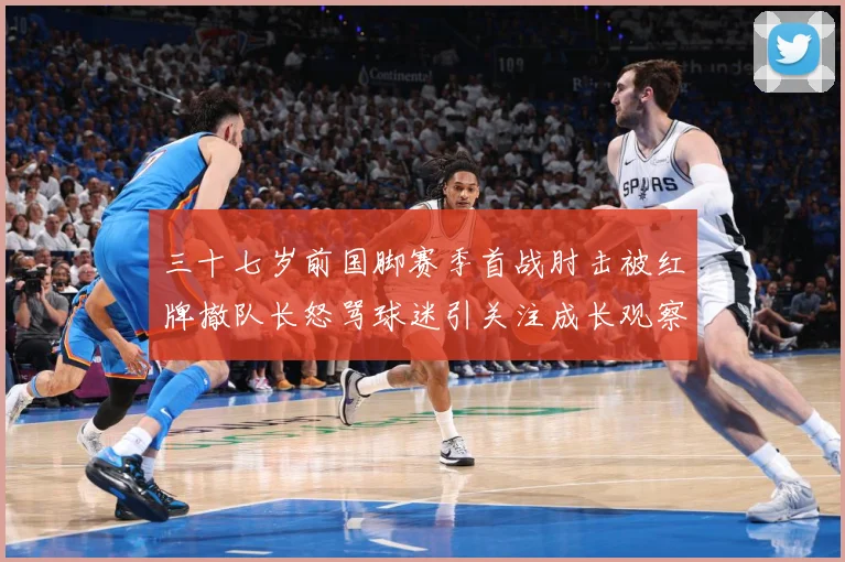 三十七岁前国脚赛季首战肘击被红牌撤队长怒骂球迷引关注成长观察