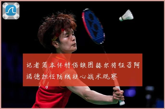 记者若本怀特伤缺图赫尔将征召阿诺德担任防线核心战术观察