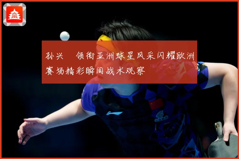 孙兴慜领衔亚洲球星风采闪耀欧洲赛场精彩瞬间战术观察