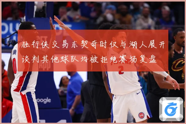 独行侠交易东契奇时仅与湖人展开谈判其他球队均被拒绝赛场复盘