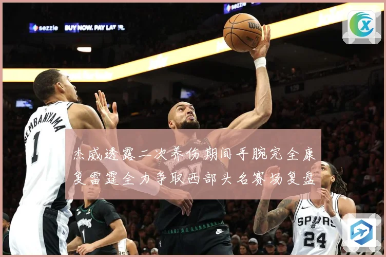 杰威透露二次养伤期间手腕完全康复雷霆全力争取西部头名赛场复盘