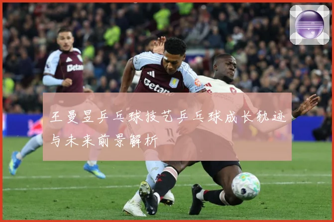 王曼昱乒乓球技艺乒乓球成长轨迹与未来前景解析