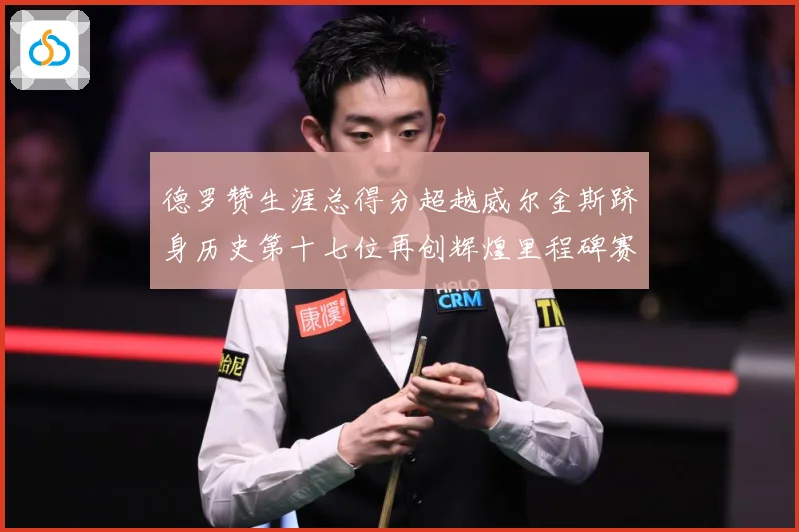 德罗赞生涯总得分超越威尔金斯跻身历史第十七位再创辉煌里程碑赛场复盘