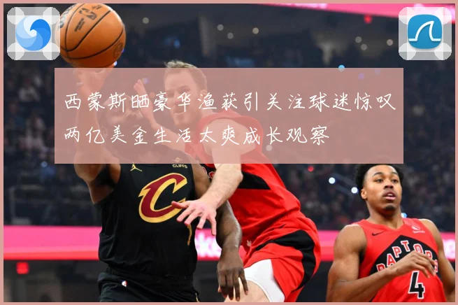 西蒙斯晒豪华渔获引关注球迷惊叹两亿美金生活太爽成长观察