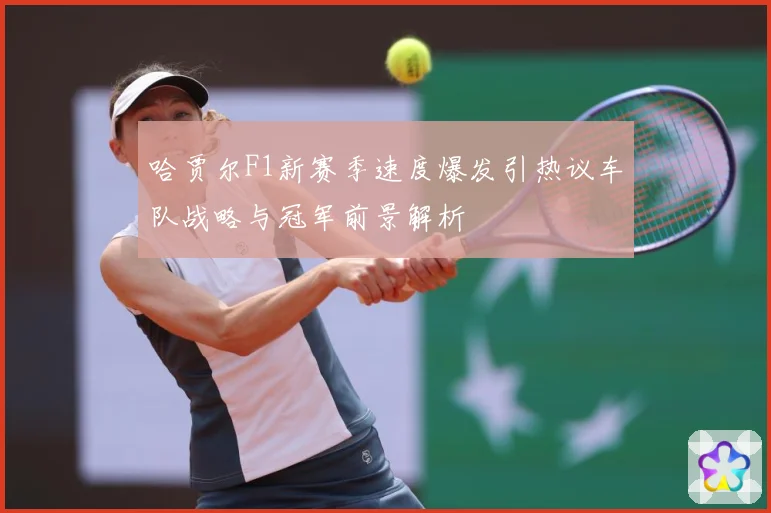 哈贾尔F1新赛季速度爆发引热议车队战略与冠军前景解析