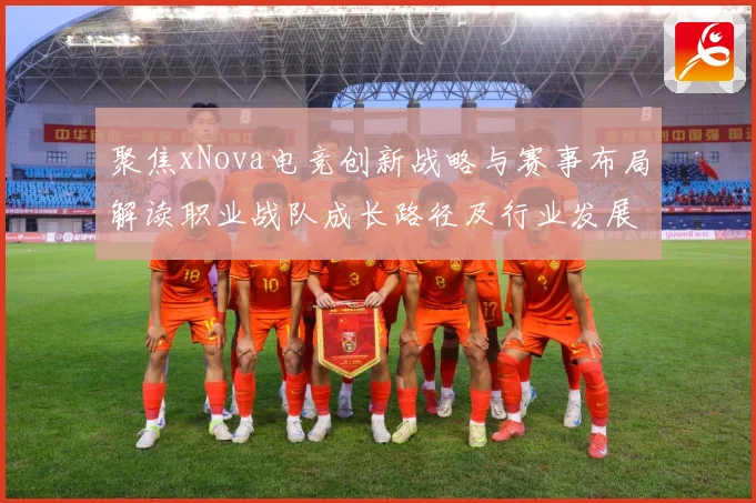 聚焦xNova电竞创新战略与赛事布局解读职业战队成长路径及行业发展趋势解析