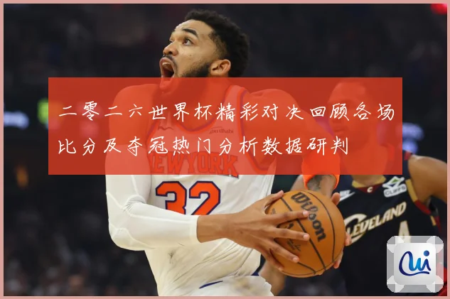 二零二六世界杯精彩对决回顾各场比分及夺冠热门分析数据研判